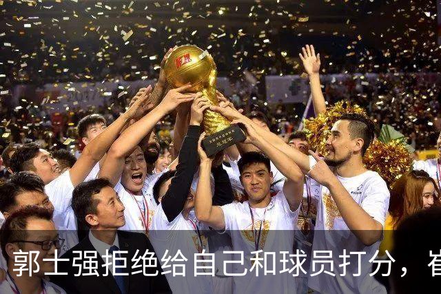 郭士强拒绝给自己和球员打分，崔永熙直面输球问题，胡金秋发声戳心